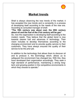 Market trends
Shell is always observing the new trends of the market; it
has accepted the new trends and is constantly in a process
of developing itself according to the needs of the new era.
According to consulted manager of shell:
“The 19th century was about coal, the 20th century
about oil and the fuel of the 21st century will be gas”.
So, now the organization is developing itself according to the
modern needs. They believe that the global trend is now
towards cleaner fuel and advances in technology. Their
vision includes to develop themselves according to the
changing environment and to provide quality service to their
customers. They have always ensured the quality of their
service to be the prior job.
In addition to the technology that allows them to discover oil
and to produce it, the technology which; allows us to
safeguard the environment has changed too. With this, they
have developed their organization accordingly. They seek a
high standard of performance, maintaining a strong long-
term and growing position in the competitive environments in
which they choose to operate.iv
33
 
