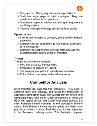  They are not offering any bonus package scheme.
 Shell has eight regional retail managers. They are
insufficient to handle the problems.
 They have no proper shades and sitting arrangement at
the filling stations.
 There is no proper drainage system at filling station.
Opportunities:
 Shell is an international company so it should introduce
packages.
 Company has an opportunity to give special packages
to its employees.
 Company has opportunity to install more CNG as well
as petrol pumps in rural areas of Pakistan.
Threats:
Threats are actually competitors.
 PSO and CALTEX improvement.
 Installation of stations by TOTAL.
 The smuggling of petrol in Baluchistan from Iran.
 Entry of new companies in the refinery sector.
Competitor Analysis
Shell Pakistan Ltd. supports free enterprise. They seek to
compete fairly and ethically and within the framework of
applicable competition laws; they will not prevent others from
competing freely with them. Major competitors of Shell are
PSO with petrol pumps and Caltex with petrol pumps. But
shell Pakistan limited operates in the petroleum refinery
sector. Shell Pakistan limited also competes with three other
petroleum refiners in Asia. Shell Pakistan Limited Operates
in the Petroleum refining sector. This Analysis compares
37
 
