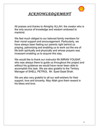 ACKNOWLEDGEMENT
All praises and thanks to Almighty ALLAH, the creator who is
the only source of knowledge and wisdom endowed to
mankind.
We feel much obliged to our beloved family members for
their moral support and encouragement. Particularly, we
have always been feeling our parents right behind us
praying, patronizing and enabling us to work out the era of
life both spiritually and physically and whose prayers was
incessant enabling us to acquire this stay.
We would like to thank our instructor Mr.IMRAN YOUSAF,
who was always there to guide us throughout the project and
without his guidance we would have never been able to
accomplish this task. We are also grateful to the Teritory
Manager of SHELL PETROL Mr. Syed Saad Shah.
We are also very grateful to all our well-wishers for their
support, love and sincerity. May Allah give them reward in
his bless and love.
4
 