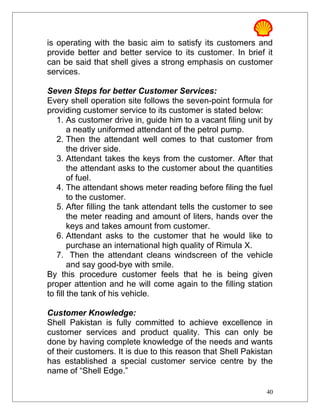 is operating with the basic aim to satisfy its customers and
provide better and better service to its customer. In brief it
can be said that shell gives a strong emphasis on customer
services.
Seven Steps for better Customer Services:
Every shell operation site follows the seven-point formula for
providing customer service to its customer is stated below:
1. As customer drive in, guide him to a vacant filing unit by
a neatly uniformed attendant of the petrol pump.
2. Then the attendant well comes to that customer from
the driver side.
3. Attendant takes the keys from the customer. After that
the attendant asks to the customer about the quantities
of fuel.
4. The attendant shows meter reading before filing the fuel
to the customer.
5. After filling the tank attendant tells the customer to see
the meter reading and amount of liters, hands over the
keys and takes amount from customer.
6. Attendant asks to the customer that he would like to
purchase an international high quality of Rimula X.
7. Then the attendant cleans windscreen of the vehicle
and say good-bye with smile.
By this procedure customer feels that he is being given
proper attention and he will come again to the filling station
to fill the tank of his vehicle.
Customer Knowledge:
Shell Pakistan is fully committed to achieve excellence in
customer services and product quality. This can only be
done by having complete knowledge of the needs and wants
of their customers. It is due to this reason that Shell Pakistan
has established a special customer service centre by the
name of “Shell Edge.”
40
 