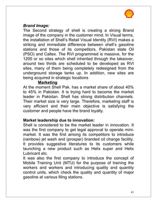 Brand Image:
The Second strategy of shell is creating a strong Brand
image of the company in the customer mind. In Visual terms,
the installation of Shell’s Retail Visual Identity (RVI) makes a
striking and immediate difference between shell’s gasoline
stations and those of its competitors, Pakistan state Oil
(PSO) and Caltex. The RVI programmed is massive, for the
1200 or so sites which shell inherited through the takeover,
around two thirds are scheduled to be developed as RVI
sites, many of them being completely redesigned from the
underground storage tanks up. In addition, new sites are
being acquired in strategic locations
Marketing
At the moment Shell Pak. has a market share of about 40%
to 45% in Pakistan. It is trying hard to become the market
leader in Pakistan. Shell has strong distribution channels.
Their market size is very large. Therefore, marketing staff is
very efficient and their main objective is satisfying the
customer and people have the brand loyalty.
Market leadership due to innovation:
Shell is considered to be the market leader in innovation. It
was the first company to get legal approval to operate mini-
market. It was the first among its competitors to introduce
(rainbow) jet wash and (prosper) branded oil change facility.
It provides suggestive literatures to its customers while
launching a new product such as Helix super and Helix
Lubricant etc.
It was also the first company to introduce the concept of
Mobile Training Unit (MTU) for the purpose of training the
workers and workers and introducing quality and quantity
control units, which check the quality and quantity of major
gasoline at various filing stations.
41
 