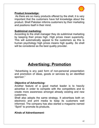 Product knowledge:
As there are so many products offered by the shell, it is very
important that the customers have full knowledge about the
product. Shell Pakistan informs customers by their marketing
and positions itself in their mind.
Subliminal marketing:
According to the shell manager they do subliminal marketing
by keeping their prices high. High prices mean superiority.
This will automatically appeal to the customers as this is
human psychology high prices means high quality. So shell
will be considered as the best quality provider.
Advertising: Promotion
“Advertising is any paid form of non-personal presentation
and promotion of ideas, goods or services by an identified
sponsor.”
Objective of Advertising:
Another feature of a good market leader is to heavily
advertise in order to compete with the competitors and to
create more awareness amongst already existing and new
customers.
Shell also adopts the same strategy. It advertises both on
electronic and print media to keep its customers well
informed. The company has also started a magazine named
“Spirit” to promote its products.
Kinds of Advertisement:
42
 