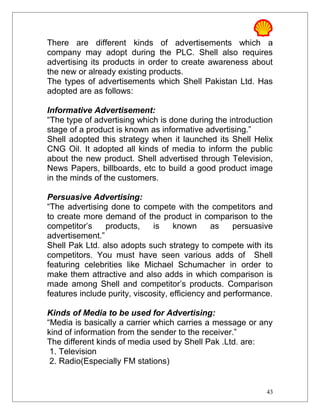 There are different kinds of advertisements which a
company may adopt during the PLC. Shell also requires
advertising its products in order to create awareness about
the new or already existing products.
The types of advertisements which Shell Pakistan Ltd. Has
adopted are as follows:
Informative Advertisement:
“The type of advertising which is done during the introduction
stage of a product is known as informative advertising.”
Shell adopted this strategy when it launched its Shell Helix
CNG Oil. It adopted all kinds of media to inform the public
about the new product. Shell advertised through Television,
News Papers, billboards, etc to build a good product image
in the minds of the customers.
Persuasive Advertising:
“The advertising done to compete with the competitors and
to create more demand of the product in comparison to the
competitor’s products, is known as persuasive
advertisement.”
Shell Pak Ltd. also adopts such strategy to compete with its
competitors. You must have seen various adds of Shell
featuring celebrities like Michael Schumacher in order to
make them attractive and also adds in which comparison is
made among Shell and competitor’s products. Comparison
features include purity, viscosity, efficiency and performance.
Kinds of Media to be used for Advertising:
“Media is basically a carrier which carries a message or any
kind of information from the sender to the receiver.”
The different kinds of media used by Shell Pak .Ltd. are:
1. Television
2. Radio(Especially FM stations)
43
 