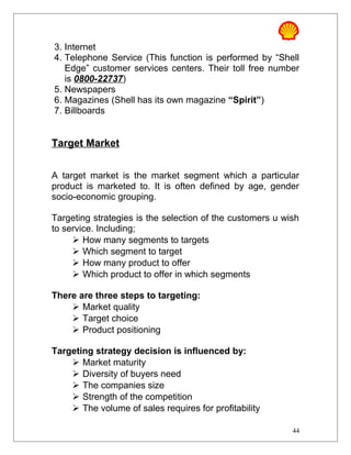 3. Internet
4. Telephone Service (This function is performed by “Shell
Edge” customer services centers. Their toll free number
is 0800-22737)
5. Newspapers
6. Magazines (Shell has its own magazine “Spirit”)
7. Billboards
Target Market
A target market is the market segment which a particular
product is marketed to. It is often defined by age, gender
socio-economic grouping.
Targeting strategies is the selection of the customers u wish
to service. Including;
 How many segments to targets
 Which segment to target
 How many product to offer
 Which product to offer in which segments
There are three steps to targeting:
 Market quality
 Target choice
 Product positioning
Targeting strategy decision is influenced by:
 Market maturity
 Diversity of buyers need
 The companies size
 Strength of the competition
 The volume of sales requires for profitability
44
 