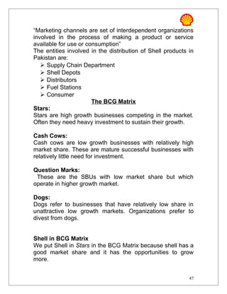 “Marketing channels are set of interdependent organizations
involved in the process of making a product or service
available for use or consumption”
The entities involved in the distribution of Shell products in
Pakistan are:
 Supply Chain Department
 Shell Depots
 Distributors
 Fuel Stations
 Consumer
The BCG Matrix
Stars:
Stars are high growth businesses competing in the market.
Often they need heavy investment to sustain their growth.
Cash Cows:
Cash cows are low growth businesses with relatively high
market share. These are mature successful businesses with
relatively little need for investment.
Question Marks:
These are the SBUs with low market share but which
operate in higher growth market.
Dogs:
Dogs refer to businesses that have relatively low share in
unattractive low growth markets. Organizations prefer to
divest from dogs.
Shell in BCG Matrix
We put Shell in Stars in the BCG Matrix because shell has a
good market share and it has the opportunities to grow
more.
47
 