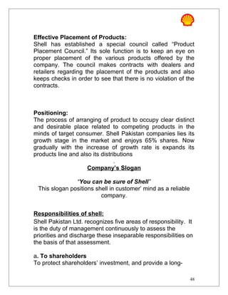 Effective Placement of Products:
Shell has established a special council called “Product
Placement Council.” Its sole function is to keep an eye on
proper placement of the various products offered by the
company. The council makes contracts with dealers and
retailers regarding the placement of the products and also
keeps checks in order to see that there is no violation of the
contracts.
Positioning:
The process of arranging of product to occupy clear distinct
and desirable place related to competing products in the
minds of target consumer. Shell Pakistan companies lies its
growth stage in the market and enjoys 65% shares. Now
gradually with the increase of growth rate is expands its
products line and also its distributions
.
Company’s Slogan
“You can be sure of Shell”
This slogan positions shell in customer’ mind as a reliable
company.
Responsibilities of shell:
Shell Pakistan Ltd. recognizes five areas of responsibility. It
is the duty of management continuously to assess the
priorities and discharge these inseparable responsibilities on
the basis of that assessment.
a. To shareholders
To protect shareholders’ investment, and provide a long-
48
 