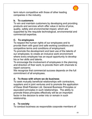 term return competitive with those of other leading
companies in the industry.
b. To customers
To win and maintain customers by developing and providing
products and services which offer value in terms of price,
quality, safety and environmental impact, which are
supported by the requisite technological, environmental and
commercial expertise.
C. To employees
To respect the human rights of our employees and to
provide them with good and safe working conditions and
competitive terms and conditions of employment.
To promote the development and best use of the talents of
our employees; to create an inclusive work environment
where every employee has an equal opportunity to develop
his or her skills and talents.
To encourage the involvement of employees in the planning
and direction of their work; to provide them with channels to
report concerns.
We recognize that commercial success depends on the full
commitment of all employees.
d. To those with whom we do business
To seek mutually beneficial relationships with contractors,
suppliers and in joint ventures and to promote the application
of these Shell Pakistan Ltd. General Business Principles or
equivalent principles in such relationships. The ability to
promote these principles effectively will be an important
factor in the decision to enter into or remain in such
relationship.
e. To society
To conduct business as responsible corporate members of
49
 