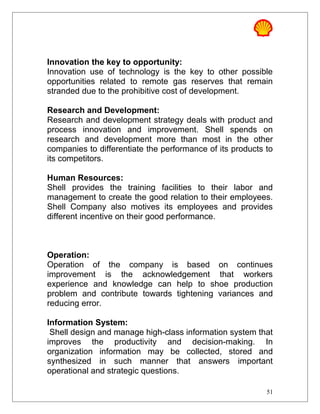 Innovation the key to opportunity:
Innovation use of technology is the key to other possible
opportunities related to remote gas reserves that remain
stranded due to the prohibitive cost of development.
Research and Development:
Research and development strategy deals with product and
process innovation and improvement. Shell spends on
research and development more than most in the other
companies to differentiate the performance of its products to
its competitors.
Human Resources:
Shell provides the training facilities to their labor and
management to create the good relation to their employees.
Shell Company also motives its employees and provides
different incentive on their good performance.
Operation:
Operation of the company is based on continues
improvement is the acknowledgement that workers
experience and knowledge can help to shoe production
problem and contribute towards tightening variances and
reducing error.
Information System:
Shell design and manage high-class information system that
improves the productivity and decision-making. In
organization information may be collected, stored and
synthesized in such manner that answers important
operational and strategic questions.
51
 