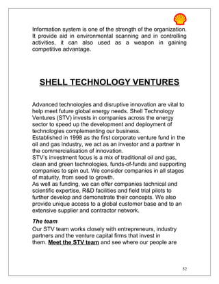 Information system is one of the strength of the organization.
It provide aid in environmental scanning and in controlling
activities, it can also used as a weapon in gaining
competitive advantage.
SHELL TECHNOLOGY VENTURES
Advanced technologies and disruptive innovation are vital to
help meet future global energy needs. Shell Technology
Ventures (STV) invests in companies across the energy
sector to speed up the development and deployment of
technologies complementing our business.
Established in 1998 as the first corporate venture fund in the
oil and gas industry, we act as an investor and a partner in
the commercialisation of innovation.
STV’s investment focus is a mix of traditional oil and gas,
clean and green technologies, funds-of-funds and supporting
companies to spin out. We consider companies in all stages
of maturity, from seed to growth.
As well as funding, we can offer companies technical and
scientific expertise, R&D facilities and field trial pilots to
further develop and demonstrate their concepts. We also
provide unique access to a global customer base and to an
extensive supplier and contractor network.
The team
Our STV team works closely with entrepreneurs, industry
partners and the venture capital firms that invest in
them. Meet the STV team and see where our people are
52
 