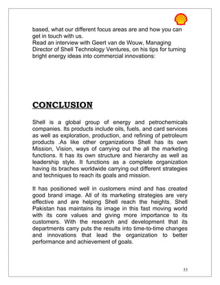 based, what our different focus areas are and how you can
get in touch with us.
Read an interview with Geert van de Wouw, Managing
Director of Shell Technology Ventures, on his tips for turning
bright energy ideas into commercial innovations:
CONCLUSION
Shell is a global group of energy and petrochemicals
companies. Its products include oils, fuels, and card services
as well as exploration, production, and refining of petroleum
products .As like other organizations Shell has its own
Mission, Vision, ways of carrying out the all the marketing
functions. It has its own structure and hierarchy as well as
leadership style. It functions as a complete organization
having its braches worldwide carrying out different strategies
and techniques to reach its goals and mission.
It has positioned well in customers mind and has created
good brand image. All of its marketing strategies are very
effective and are helping Shell reach the heights. Shell
Pakistan has maintains its image in this fast moving world
with its core values and giving more importance to its
customers. With the research and development that its
departments carry puts the results into time-to-time changes
and innovations that lead the organization to better
performance and achievement of goals.
53
 