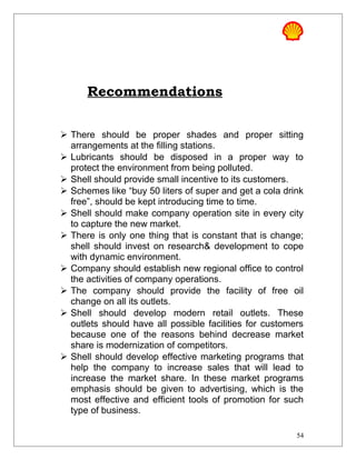 Recommendations
 There should be proper shades and proper sitting
arrangements at the filling stations.
 Lubricants should be disposed in a proper way to
protect the environment from being polluted.
 Shell should provide small incentive to its customers.
 Schemes like “buy 50 liters of super and get a cola drink
free”, should be kept introducing time to time.
 Shell should make company operation site in every city
to capture the new market.
 There is only one thing that is constant that is change;
shell should invest on research& development to cope
with dynamic environment.
 Company should establish new regional office to control
the activities of company operations.
 The company should provide the facility of free oil
change on all its outlets.
 Shell should develop modern retail outlets. These
outlets should have all possible facilities for customers
because one of the reasons behind decrease market
share is modernization of competitors.
 Shell should develop effective marketing programs that
help the company to increase sales that will lead to
increase the market share. In these market programs
emphasis should be given to advertising, which is the
most effective and efficient tools of promotion for such
type of business.
54
 