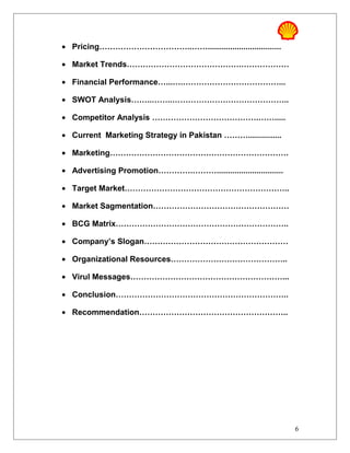 • Pricing……………………………..…….................................
• Market Trends…………………………………….………………
• Financial Performance…...….………………………………...
• SWOT Analysis……..……..……………………………………..
• Competitor Analysis ………………………………….…….....
• Current Marketing Strategy in Pakistan ………...............
• Marketing………………………………………………………….
• Advertising Promotion………….………..............................
• Target Market……………………………………………………..
• Market Sagmentation……………………………………………
• BCG Matrix………………………………………………………..
• Company’s Slogan………………………………………………
• Organizational Resources……………………………………..
• Virul Messages…………………………………………………...
• Conclusion………………………………………………………..
• Recommendation………………………………………………..
6
 