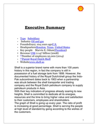 Executive Summary
• Type Subsidiary
• Industry Oil and gas
• Founded1912; 104 years agoU.S.
• HeadquartersHouston, Texas, United States
• Key people Marvin E. Odum(President)
• Revenue US$ 2.147 billion (2008)
• [1]
Number of employees 92,000 (2014)
•
[2]
Parent Royal Dutch Shell
• Websitewww.shell.us
Shell is a superior brand name with more than 100 years
history in this region, in fact the company is still in
possession of a fuel storage tank from 1899. However, the
documented history of the Royal Dutch/shell group the Indo-
Pak subcontinent dates back to 1903 when a partnership
was struck between the shell transporter and trading
company and the Royal Dutch petroleum company to supply
petroleum products in Asia.
With their key indicators of progress already soaring to new
heights, Shell is committed to dedicate all its energies,
resources and the time to bring higher value and satisfaction
to their customers, employees and shareholders.
The graph of Shell is going up every year. The ratio of profit
is increasing at good percentage. Shell is serving the people
at high level of standard by going according to the wishes of
the customers.
7
 