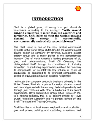 INTRODUCTION
Shell is a global group of energy and petrochemicals
companies. According to the manager, “With around
101,000 employees in more than 140 countries and
territories, Shell helps to meet the world's growing
demand for energy in economically,
environmentally and socially responsible ways”.
The Shell brand is one of the most familiar commercial
symbols in the world. Royal Dutch Shell is the world's largest
private sector oil company by revenue, Europe's largest
energy group and a major player in the petrochemical
industry. One of North America's leading producers of oil,
gas, and petrochemicals, Shell Oil Company has
distinguished itself through its commitment to industry
innovation. Its marketing expertise has enabled the company
to compensate for its relatively low volume of crude oil
production, as compared to its strongest competitors, by
selling an equivalent amount of gasoline nationwide.
Although the company conducts business primarily in the
United States, Shell also explores for and produces crude oil
and natural gas outside the country, both independently and
through joint ventures with other subsidiaries of its parent
organization, Royal Dutch/Shell Group. Shell Petroleum Inc.
is a holding company that is 60 percent owned by Royal
Dutch Petroleum Company and 40 percent owned by The
Shell Transport and Trading Company.
Shell has five core businesses: exploration and production,
gas and power, refining and marketing, chemicals, and
8
 