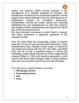 trading and shipping. Shell's primary business is the
management of a vertically integrated oil company. The
development of technical and commercial expertise in all the
stages of this vertical integration from the initial search for oil
(exploration) through its harvesting (production),
transportation, refining and finally trading and marketing
established the core competencies on which the company
was founded. Similar competencies were required for natural
gas, which has become one of
the most important businesses in which Shell is involved,
and which contributes a significant proportion of the
company's profits.
Over the years Shell has occasionally sought to diversify
away from its core oil, gas and chemicals businesses. These
diversifications have included nuclear power (a short-lived
and costly joint venture with Gulf Oil in the USA); coal (Shell
Coal was for a time a significant player in mining and
marketing); metals (Shell acquired the Dutch metals-mining
company Billiton in 1970) and electricity generation (a joint
venture with Bechl called Intergen). None of these ventures
were seen as successful and all have now been divested.
If we talk about a single franchise, it provides:
• Oil change service
• Convenience store
• Gas
• Petrol
9
 