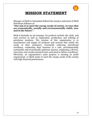 MISSION STATEMENT

Manager of Shell in Islamabad defined the mission statement of Shell
Petroleum Pakistan as:
“Our aim is to meet the energy needs of society, in ways that
are economically, socially and environmentally viable, now
and in the future.”

Shell is basically an oil company. Its products include oils, fuels, and
card services as well as exploration, production, and refining of
petroleum products. The mission of this organization is to
manufacture and supply oil products and services that satisfy the
needs of their customers. Constantly achieving operational
excellence, conducting their business in a safe, environmentally
sustainable and economically optimum manner, employing a diverse,
innovative and results-oriented team motivated to deliver excellencei.
Obviously, an organization’s main purpose is meeting its profit
requirement, so Shell wants to meet the energy needs of the society
with high financial performance.




                                                                     10
 