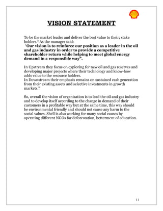 VISION STATEMENT

To be the market leader and deliver the best value to their; stake
holders.ii As the manager said:
“Our vision is to reinforce our position as a leader in the oil
and gas industry in order to provide a competitive
shareholder return while helping to meet global energy
demand in a responsible way”.

In Upstream they focus on exploring for new oil and gas reserves and
developing major projects where their technology and know-how
adds value to the resource holders.
In Downstream their emphasis remains on sustained cash generation
from their existing assets and selective investments in growth
markets.iii

So, overall the vision of organization is to lead the oil and gas industry
and to develop itself according to the change in demand of their
customers in a profitable way but at the same time, this way should
be environmental friendly and should not cause any harm to the
social values. Shell is also working for many social causes by
operating different NGOs for deforestation, betterment of education.




                                                                        11
 