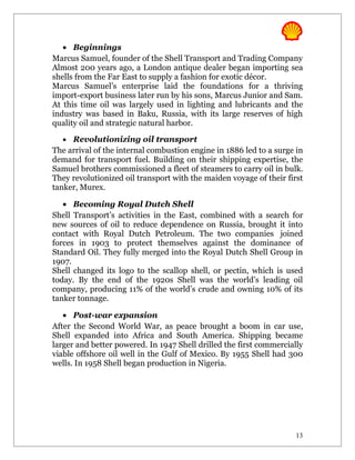 • Beginnings
Marcus Samuel, founder of the Shell Transport and Trading Company
Almost 200 years ago, a London antique dealer began importing sea
shells from the Far East to supply a fashion for exotic décor.
Marcus Samuel’s enterprise laid the foundations for a thriving
import-export business later run by his sons, Marcus Junior and Sam.
At this time oil was largely used in lighting and lubricants and the
industry was based in Baku, Russia, with its large reserves of high
quality oil and strategic natural harbor.

  • Revolutionizing oil transport
The arrival of the internal combustion engine in 1886 led to a surge in
demand for transport fuel. Building on their shipping expertise, the
Samuel brothers commissioned a fleet of steamers to carry oil in bulk.
They revolutionized oil transport with the maiden voyage of their first
tanker, Murex.

   • Becoming Royal Dutch Shell
Shell Transport’s activities in the East, combined with a search for
new sources of oil to reduce dependence on Russia, brought it into
contact with Royal Dutch Petroleum. The two companies joined
forces in 1903 to protect themselves against the dominance of
Standard Oil. They fully merged into the Royal Dutch Shell Group in
1907.
Shell changed its logo to the scallop shell, or pectin, which is used
today. By the end of the 1920s Shell was the world’s leading oil
company, producing 11% of the world’s crude and owning 10% of its
tanker tonnage.

   • Post-war expansion
After the Second World War, as peace brought a boom in car use,
Shell expanded into Africa and South America. Shipping became
larger and better powered. In 1947 Shell drilled the first commercially
viable offshore oil well in the Gulf of Mexico. By 1955 Shell had 300
wells. In 1958 Shell began production in Nigeria.




                                                                    13
 