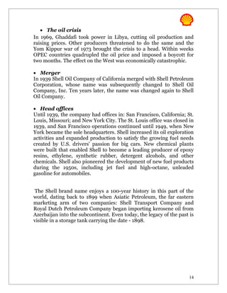 • The oil crisis
In 1969, Ghaddafi took power in Libya, cutting oil production and
raising prices. Other producers threatened to do the same and the
Yom Kippur war of 1973 brought the crisis to a head. Within weeks
OPEC countries quadrupled the oil price and imposed a boycott for
two months. The effect on the West was economically catastrophic.

• Merger
In 1939 Shell Oil Company of California merged with Shell Petroleum
Corporation, whose name was subsequently changed to Shell Oil
Company, Inc. Ten years later, the name was changed again to Shell
Oil Company.

• Head offices
Until 1939, the company had offices in: San Francisco, California; St.
Louis, Missouri; and New York City. The St. Louis office was closed in
1939, and San Francisco operations continued until 1949, when New
York became the sole headquarters. Shell increased its oil exploration
activities and expanded production to satisfy the growing fuel needs
created by U.S. drivers' passion for big cars. New chemical plants
were built that enabled Shell to become a leading producer of epoxy
resins, ethylene, synthetic rubber, detergent alcohols, and other
chemicals. Shell also pioneered the development of new fuel products
during the 1950s, including jet fuel and high-octane, unleaded
gasoline for automobiles.


The Shell brand name enjoys a 100-year history in this part of the
world, dating back to 1899 when Asiatic Petroleum, the far eastern
marketing arm of two companies: Shell Transport Company and
Royal Dutch Petroleum Company began importing kerosene oil from
Azerbaijan into the subcontinent. Even today, the legacy of the past is
visible in a storage tank carrying the date - 1898.




                                                                     14
 