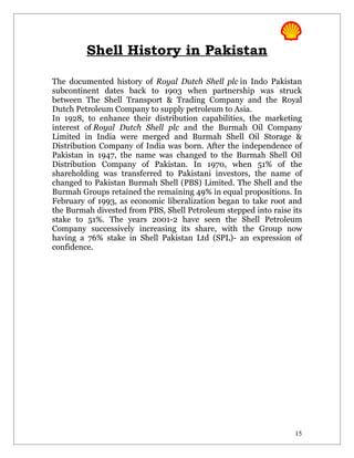 Shell History in Pakistan

The documented history of Royal Dutch Shell plc in Indo Pakistan
subcontinent dates back to 1903 when partnership was struck
between The Shell Transport & Trading Company and the Royal
Dutch Petroleum Company to supply petroleum to Asia.
In 1928, to enhance their distribution capabilities, the marketing
interest of Royal Dutch Shell plc and the Burmah Oil Company
Limited in India were merged and Burmah Shell Oil Storage &
Distribution Company of India was born. After the independence of
Pakistan in 1947, the name was changed to the Burmah Shell Oil
Distribution Company of Pakistan. In 1970, when 51% of the
shareholding was transferred to Pakistani investors, the name of
changed to Pakistan Burmah Shell (PBS) Limited. The Shell and the
Burmah Groups retained the remaining 49% in equal propositions. In
February of 1993, as economic liberalization began to take root and
the Burmah divested from PBS, Shell Petroleum stepped into raise its
stake to 51%. The years 2001-2 have seen the Shell Petroleum
Company successively increasing its share, with the Group now
having a 76% stake in Shell Pakistan Ltd (SPL)- an expression of
confidence.




                                                                  15
 