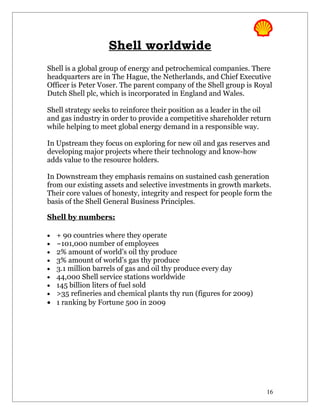 Shell worldwide
Shell is a global group of energy and petrochemical companies. There
headquarters are in The Hague, the Netherlands, and Chief Executive
Officer is Peter Voser. The parent company of the Shell group is Royal
Dutch Shell plc, which is incorporated in England and Wales.

Shell strategy seeks to reinforce their position as a leader in the oil
and gas industry in order to provide a competitive shareholder return
while helping to meet global energy demand in a responsible way.

In Upstream they focus on exploring for new oil and gas reserves and
developing major projects where their technology and know-how
adds value to the resource holders.

In Downstream they emphasis remains on sustained cash generation
from our existing assets and selective investments in growth markets.
Their core values of honesty, integrity and respect for people form the
basis of the Shell General Business Principles.

Shell by numbers:

• + 90 countries where they operate
• ~101,000 number of employees
• 2% amount of world’s oil thy produce
• 3% amount of world’s gas thy produce
• 3.1 million barrels of gas and oil thy produce every day
• 44,000 Shell service stations worldwide
• 145 billion liters of fuel sold
• >35 refineries and chemical plants thy run (figures for 2009)
• 1 ranking by Fortune 500 in 2009




                                                                     16
 