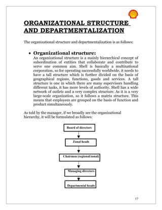 ORGANIZATIONAL STRUCTURE
AND DEPARTMENTALIZATION
The organizational structure and departmentalization is as follows:


  • Organizational structure:
     An organizational structure is a mainly hierarchical concept of
     subordination of entities that collaborate and contribute to
     serve one common aim. Shell is basically a multinational
     corporation, so for operating successfully worldwide, it needs to
     have a tall structure which is further divided on the basis of
     geographical regions, functions, goods and services. A tall
     structure is one in which there are many supervisors handling
     different tasks, it has more levels of authority. Shell has a wide
     network of outlets and a very complex structure. As it is a very
     large-scale organization, so it follows a matrix structure. This
     means that employees are grouped on the basis of function and
     product simultaneously.

As told by the manager, if we broadly see the organizational
hierarchy, it will be formulated as follows:

                          Board of directors



                              Zonal heads



                        Chairmen (regional/zonal)



                           Managing directors



                          Departmental heads



                                                                      17
 