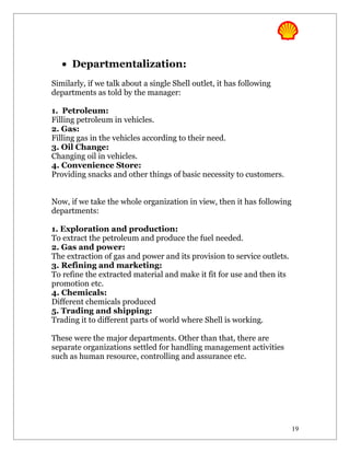 • Departmentalization:
Similarly, if we talk about a single Shell outlet, it has following
departments as told by the manager:

1. Petroleum:
Filling petroleum in vehicles.
2. Gas:
Filling gas in the vehicles according to their need.
3. Oil Change:
Changing oil in vehicles.
4. Convenience Store:
Providing snacks and other things of basic necessity to customers.


Now, if we take the whole organization in view, then it has following
departments:

1. Exploration and production:
To extract the petroleum and produce the fuel needed.
2. Gas and power:
The extraction of gas and power and its provision to service outlets.
3. Refining and marketing:
To refine the extracted material and make it fit for use and then its
promotion etc.
4. Chemicals:
Different chemicals produced
5. Trading and shipping:
Trading it to different parts of world where Shell is working.

These were the major departments. Other than that, there are
separate organizations settled for handling management activities
such as human resource, controlling and assurance etc.




                                                                        19
 