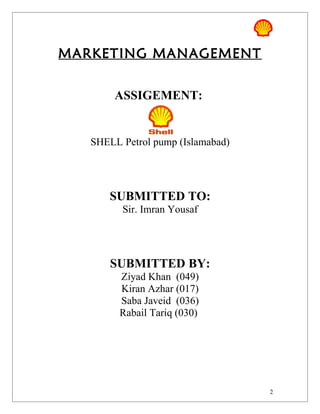 MARKETING MANAGEMENT


        ASSIGEMENT:


   SHELL Petrol pump (Islamabad)




       SUBMITTED TO:
         Sir. Imran Yousaf




       SUBMITTED BY:
         Ziyad Khan (049)
         Kiran Azhar (017)
         Saba Javeid (036)
         Rabail Tariq (030)




                                   2
 