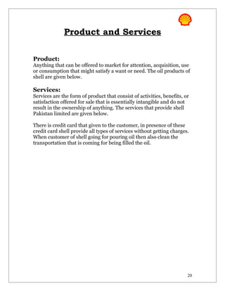 Product and Services

Product:
Anything that can be offered to market for attention, acquisition, use
or consumption that might satisfy a want or need. The oil products of
shell are given below.

Services:
Services are the form of product that consist of activities, benefits, or
satisfaction offered for sale that is essentially intangible and do not
result in the ownership of anything. The services that provide shell
Pakistan limited are given below.

There is credit card that given to the customer, in presence of these
credit card shell provide all types of services without getting charges.
When customer of shell going for pouring oil then also clean the
transportation that is coming for being filled the oil.




                                                                        20
 