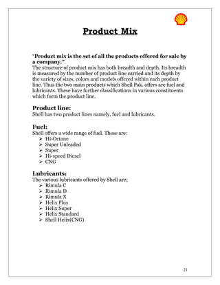 Product Mix

“Product mix is the set of all the products offered for sale by
a company.”
The structure of product mix has both breadth and depth. Its breadth
is measured by the number of product line carried and its depth by
the variety of sizes, colors and models offered within each product
line. Thus the two main products which Shell Pak. offers are fuel and
lubricants. These have further classifications in various constituents
which form the product line.

Product line:
Shell has two product lines namely, fuel and lubricants.

Fuel:
Shell offers a wide range of fuel. These are:
   Hi-Octane
   Super Unleaded
   Super
   Hi-speed Diesel
   CNG

Lubricants:
The various lubricants offered by Shell are;
   Rimula C
   Rimula D
   Rimula X
   Helix Plus
   Helix Super
   Helix Standard
   Shell Helix(CNG)




                                                                    21
 