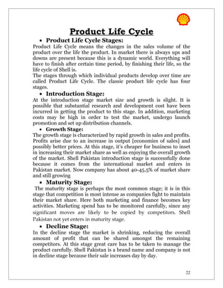 Product Life Cycle
   • Product Life Cycle Stages:
Product Life Cycle means the changes in the sales volume of the
product over the life the product. In market there is always ups and
downs are present because this is a dynamic world. Everything will
have to finish after certain time period, by finishing their life, so the
life cycle of Shell is.
The stages through which individual products develop over time are
called Product Life Cycle. The classic product life cycle has four
stages.
   • Introduction Stage:
At the introduction stage market size and growth is slight. It is
possible that substantial research and development cost have been
incurred in getting the product to this stage. In addition, marketing
costs may be high in order to test the market, undergo launch
promotion and set up distribution channels.
    • Growth Stage:
The growth stage is characterized by rapid growth in sales and profits.
Profits arise due to an increase in output [economies of sales] and
possibly better prices. At this stage, it’s cheaper for business to inset
in increasing their market share as well as enjoying the overall growth
of the market. Shell Pakistan introduction stage is successfully done
because it comes from the international market and enters in
Pakistan market. Now company has about 40-45.5% of market share
and still growing
   • Maturity Stage:
 The maturity stage is perhaps the most common stage; it is in this
stage that competition is most intense as companies fight to maintain
their market share. Here both marketing and finance becomes key
activities. Marketing spend has to be monitored carefully, since any
significant moves are likely to be copied by competitors. Shell
Pakistan not yet enters in maturity stage.
   • Decline Stage:
In the decline stage the market is shrinking, reducing the overall
amount of profit that can be shared amongst the remaining
competitors. At this stage great care has to be taken to manage the
product carefully. Shell Pakistan is a brand name and company is not
in decline stage because their sale increases day by day.


                                                                      22
 