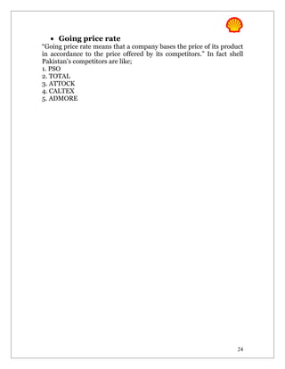 • Going price rate
“Going price rate means that a company bases the price of its product
in accordance to the price offered by its competitors.” In fact shell
Pakistan’s competitors are like;
1. PSO
2. TOTAL
3. ATTOCK
4. CALTEX
5. ADMORE




                                                                   24
 