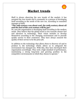 Market trends
Shell is always observing the new trends of the market; it has
accepted the new trends and is constantly in a process of developing
itself according to the needs of the new era. According to consulted
manager of shell:
“The 19th century was about coal, the 20th century about oil
and the fuel of the 21st century will be gas”.
So, now the organization is developing itself according to the modern
needs. They believe that the global trend is now towards cleaner fuel
and advances in technology. Their vision includes to develop
themselves according to the changing environment and to provide
quality service to their customers. They have always ensured the
quality of their service to be the prior job.

In addition to the technology that allows them to discover oil and to
produce it, the technology which; allows us to safeguard the
environment has changed too. With this, they have developed their
organization accordingly. They seek a high standard of performance,
maintaining a strong long-term and growing position in the
competitive environments in which they choose to operate.iv




                                                                   25
 