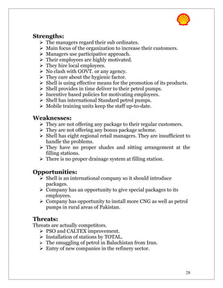 Strengths:
     The managers regard their sub ordinates.
     Main focus of the organization to increase their customers.
     Managers use participative approach.
     Their employees are highly motivated.
     They hire local employees.
     No clash with GOVT. or any agency.
     They care about the hygienic factor.
     Shell is using effective means for the promotion of its products.
     Shell provides in time deliver to their petrol pumps.
     Incentive based policies for motivating employees.
     Shell has international Standard petrol pumps.
     Mobile training units keep the staff up-to-date.

Weaknesses:
   They are not offering any package to their regular customers.
   They are not offering any bonus package scheme.
   Shell has eight regional retail managers. They are insufficient to
    handle the problems.
   They have no proper shades and sitting arrangement at the
    filling stations.
   There is no proper drainage system at filling station.

Opportunities:
   Shell is an international company so it should introduce
    packages.
   Company has an opportunity to give special packages to its
    employees.
   Company has opportunity to install more CNG as well as petrol
    pumps in rural areas of Pakistan.

Threats:
Threats are actually competitors.
   PSO and CALTEX improvement.
   Installation of stations by TOTAL.
   The smuggling of petrol in Baluchistan from Iran.
   Entry of new companies in the refinery sector.



                                                                      28
 