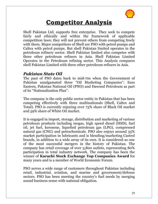 Competitor Analysis
Shell Pakistan Ltd. supports free enterprise. They seek to compete
fairly and ethically and within the framework of applicable
competition laws; they will not prevent others from competing freely
with them. Major competitors of Shell are PSO with petrol pumps and
Caltex with petrol pumps. But shell Pakistan limited operates in the
petroleum refinery sector. Shell Pakistan limited also competes with
three other petroleum refiners in Asia. Shell Pakistan Limited
Operates in the Petroleum refining sector. This Analysis compares
shell Pakistan Limited with three other petroleum refiners in Asia.

Pakistan State Oil
The past of PSO dates back to mid-70s when the Government of
Pakistan amalgamated three “Oil Marketing Companies”: Esso
Eastern, Pakistan National Oil (PNO) and Dawood Petroleum as part
of its “Nationalization Plan”.

The company is the only public sector entity in Pakistan that has been
competing effectively with three multinationals (Shell, Caltex and
Total). PSO is currently enjoying over 73% share of Black Oil market
and 59% share of White Oil market.

It is engaged in import, storage, distribution and marketing of various
petroleum products including mogas, high speed diesel (HSD), fuel
oil, jet fuel, kerosene, liquefied petroleum gas (LPG), compressed
natural gas (CNG) and petrochemicals. PSO also enjoys around 35%
market participation in lubricants and is blending/marketing Castrol
brands, in addition to a wide array of its own. It is considered as one
of the most successful mergers in the history of Pakistan. The
company has retail coverage of over 3,800 outlets, representing 80%
participation in total industry network. The company has been the
winner of Karachi Stock Exchange Top Companies Award for
many years and is a member of World Economic Forum.

PSO serves a wide range of customers throughout Pakistan including
retail, industrial, aviation, and marine and government/defense
sectors. PSO has been meeting the country’s fuel needs by merging
sound business sense with national obligation.


                                                                     29
 