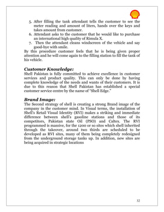 5. After filling the tank attendant tells the customer to see the
      meter reading and amount of liters, hands over the keys and
      takes amount from customer.
   6. Attendant asks to the customer that he would like to purchase
      an international high quality of Rimula X.
   7. Then the attendant cleans windscreen of the vehicle and say
      good-bye with smile.
By this procedure customer feels that he is being given proper
attention and he will come again to the filling station to fill the tank of
his vehicle.

Customer Knowledge:
Shell Pakistan is fully committed to achieve excellence in customer
services and product quality. This can only be done by having
complete knowledge of the needs and wants of their customers. It is
due to this reason that Shell Pakistan has established a special
customer service centre by the name of “Shell Edge.”

Brand Image:
The Second strategy of shell is creating a strong Brand image of the
company in the customer mind. In Visual terms, the installation of
Shell’s Retail Visual Identity (RVI) makes a striking and immediate
difference between shell’s gasoline stations and those of its
competitors, Pakistan state Oil (PSO) and Caltex. The RVI
programmed is massive, for the 1200 or so sites which shell inherited
through the takeover, around two thirds are scheduled to be
developed as RVI sites, many of them being completely redesigned
from the underground storage tanks up. In addition, new sites are
being acquired in strategic locations




                                                                        32
 