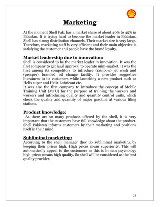 Marketing
At the moment Shell Pak. has a market share of about 40% to 45% in
Pakistan. It is trying hard to become the market leader in Pakistan.
Shell has strong distribution channels. Their market size is very large.
Therefore, marketing staff is very efficient and their main objective is
satisfying the customer and people have the brand loyalty.

Market leadership due to innovation:
Shell is considered to be the market leader in innovation. It was the
first company to get legal approval to operate mini-market. It was the
first among its competitors to introduce (rainbow) jet wash and
(prosper) branded oil change facility. It provides suggestive
literatures to its customers while launching a new product such as
Helix super and Helix Lubricant etc.
It was also the first company to introduce the concept of Mobile
Training Unit (MTU) for the purpose of training the workers and
workers and introducing quality and quantity control units, which
check the quality and quantity of major gasoline at various filing
stations.

Product knowledge:
  As there are so many products offered by the shell, it is very
important that the customers have full knowledge about the product.
Shell Pakistan informs customers by their marketing and positions
itself in their mind.

Subliminal marketing:
According to the shell manager they do subliminal marketing by
keeping their prices high. High prices mean superiority. This will
automatically appeal to the customers as this is human psychology
high prices means high quality. So shell will be considered as the best
quality provider.




                                                                      33
 