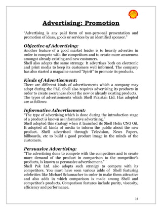 Advertising: Promotion
“Advertising is any paid form of non-personal presentation and
promotion of ideas, goods or services by an identified sponsor.”

Objective of Advertising:
Another feature of a good market leader is to heavily advertise in
order to compete with the competitors and to create more awareness
amongst already existing and new customers.
Shell also adopts the same strategy. It advertises both on electronic
and print media to keep its customers well informed. The company
has also started a magazine named “Spirit” to promote its products.

Kinds of Advertisement:
There are different kinds of advertisements which a company may
adopt during the PLC. Shell also requires advertising its products in
order to create awareness about the new or already existing products.
The types of advertisements which Shell Pakistan Ltd. Has adopted
are as follows:

Informative Advertisement:
“The type of advertising which is done during the introduction stage
of a product is known as informative advertising.”
Shell adopted this strategy when it launched its Shell Helix CNG Oil.
It adopted all kinds of media to inform the public about the new
product. Shell advertised through Television, News Papers,
billboards, etc to build a good product image in the minds of the
customers.

Persuasive Advertising:
“The advertising done to compete with the competitors and to create
more demand of the product in comparison to the competitor’s
products, is known as persuasive advertisement.”
Shell Pak Ltd. also adopts such strategy to compete with its
competitors. You must have seen various adds of Shell featuring
celebrities like Michael Schumacher in order to make them attractive
and also adds in which comparison is made among Shell and
competitor’s products. Comparison features include purity, viscosity,
efficiency and performance.


                                                                   34
 