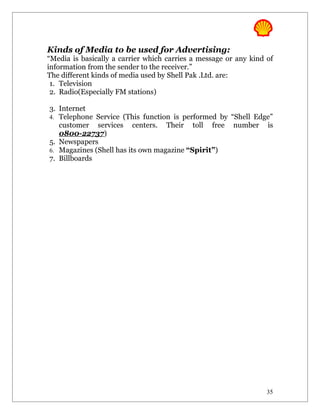 Kinds of Media to be used for Advertising:
“Media is basically a carrier which carries a message or any kind of
information from the sender to the receiver.”
The different kinds of media used by Shell Pak .Ltd. are:
 1. Television
 2. Radio(Especially FM stations)

3. Internet
4. Telephone Service (This function is performed by “Shell Edge”
   customer services centers. Their toll free number is
   0800-22737)
5. Newspapers
6. Magazines (Shell has its own magazine “Spirit”)
7. Billboards




                                                                  35
 