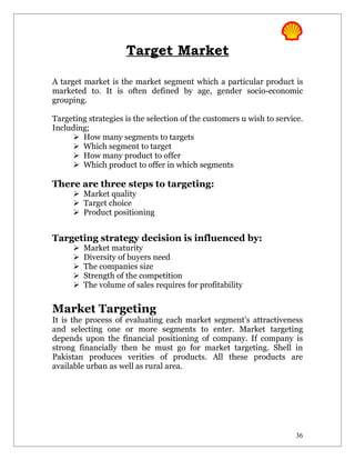 Target Market

A target market is the market segment which a particular product is
marketed to. It is often defined by age, gender socio-economic
grouping.

Targeting strategies is the selection of the customers u wish to service.
Including;
      How many segments to targets
      Which segment to target
      How many product to offer
      Which product to offer in which segments

There are three steps to targeting:
       Market quality
       Target choice
       Product positioning


Targeting strategy decision is influenced by:
         Market maturity
         Diversity of buyers need
         The companies size
         Strength of the competition
         The volume of sales requires for profitability


Market Targeting
It is the process of evaluating each market segment’s attractiveness
and selecting one or more segments to enter. Market targeting
depends upon the financial positioning of company. If company is
strong financially then he must go for market targeting. Shell in
Pakistan produces verities of products. All these products are
available urban as well as rural area.




                                                                      36
 