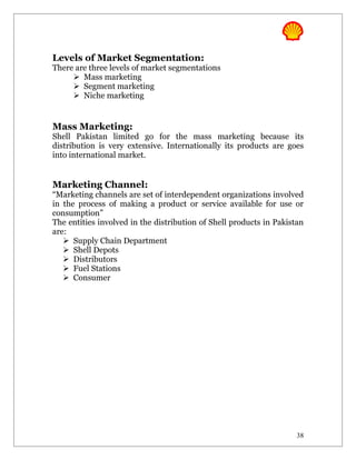 Levels of Market Segmentation:
There are three levels of market segmentations
      Mass marketing
      Segment marketing
      Niche marketing


Mass Marketing:
Shell Pakistan limited go for the mass marketing because its
distribution is very extensive. Internationally its products are goes
into international market.


Marketing Channel:
“Marketing channels are set of interdependent organizations involved
in the process of making a product or service available for use or
consumption”
The entities involved in the distribution of Shell products in Pakistan
are:
    Supply Chain Department
    Shell Depots
    Distributors
    Fuel Stations
    Consumer




                                                                     38
 