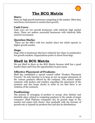The BCG Matrix
Stars:
Stars are high growth businesses competing in the market. Often they
need heavy investment to sustain their growth.

Cash Cows:
Cash cows are low growth businesses with relatively high market
share. These are mature successful businesses with relatively little
need for investment.

Question Marks:
 These are the SBUs with low market share but which operate in
higher growth market.

Dogs:
Dogs refer to businesses that have relatively low share in unattractive
low growth markets. Organizations prefer to divest from dogs.

Shell in BCG Matrix
We put Shell in Stars in the BCG Matrix because shell has a good
market share and it has the opportunities to grow more.

Effective Placement of Products:
Shell has established a special council called “Product Placement
Council.” Its sole function is to keep an eye on proper placement of
the various products offered by the company. The council makes
contracts with dealers and retailers regarding the placement of the
products and also keeps checks in order to see that there is no
violation of the contracts.

Positioning:
The process of arranging of product to occupy clear distinct and
desirable place related to competing products in the minds of target
consumer. Shell Pakistan companies lies its growth stage in the
market and enjoys 65% shares. Now gradually with the increase of
growth rate is expands its products line and also its distributions
                                   .




                                                                     39
 