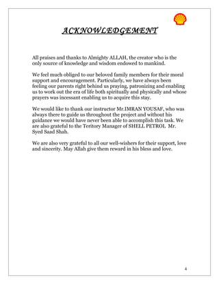 ACKNOWLEDGEMENT


All praises and thanks to Almighty ALLAH, the creator who is the
only source of knowledge and wisdom endowed to mankind.

We feel much obliged to our beloved family members for their moral
support and encouragement. Particularly, we have always been
feeling our parents right behind us praying, patronizing and enabling
us to work out the era of life both spiritually and physically and whose
prayers was incessant enabling us to acquire this stay.

We would like to thank our instructor Mr.IMRAN YOUSAF, who was
always there to guide us throughout the project and without his
guidance we would have never been able to accomplish this task. We
are also grateful to the Teritory Manager of SHELL PETROL Mr.
Syed Saad Shah.

We are also very grateful to all our well-wishers for their support, love
and sincerity. May Allah give them reward in his bless and love.




                                                                        4
 