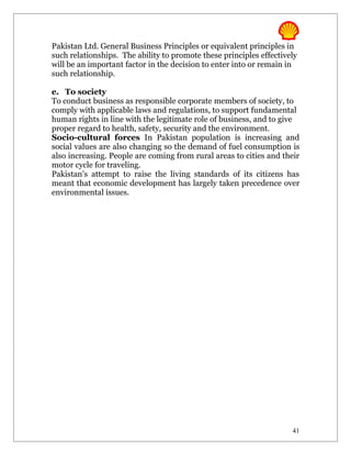 Pakistan Ltd. General Business Principles or equivalent principles in
such relationships. The ability to promote these principles effectively
will be an important factor in the decision to enter into or remain in
such relationship.

e. To society
To conduct business as responsible corporate members of society, to
comply with applicable laws and regulations, to support fundamental
human rights in line with the legitimate role of business, and to give
proper regard to health, safety, security and the environment.
Socio-cultural forces In Pakistan population is increasing and
social values are also changing so the demand of fuel consumption is
also increasing. People are coming from rural areas to cities and their
motor cycle for traveling.
Pakistan’s attempt to raise the living standards of its citizens has
meant that economic development has largely taken precedence over
environmental issues.




                                                                     41
 