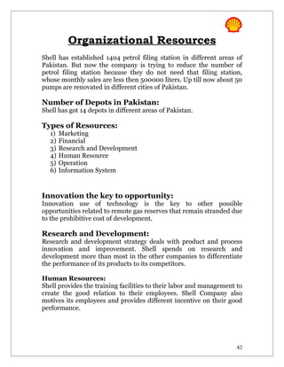 Organizational Resources
Shell has established 1404 petrol filing station in different areas of
Pakistan. But now the company is trying to reduce the number of
petrol filing station because they do not need that filing station,
whose monthly sales are less then 500000 liters. Up till now about 50
pumps are renovated in different cities of Pakistan.

Number of Depots in Pakistan:
Shell has got 14 depots in different areas of Pakistan.

Types of Resources:
   1)   Marketing
   2)   Financial
   3)   Research and Development
   4)   Human Resource
   5)   Operation
   6)   Information System


Innovation the key to opportunity:
Innovation use of technology is the key to other possible
opportunities related to remote gas reserves that remain stranded due
to the prohibitive cost of development.

Research and Development:
Research and development strategy deals with product and process
innovation and improvement. Shell spends on research and
development more than most in the other companies to differentiate
the performance of its products to its competitors.

Human Resources:
Shell provides the training facilities to their labor and management to
create the good relation to their employees. Shell Company also
motives its employees and provides different incentive on their good
performance.




                                                                     42
 