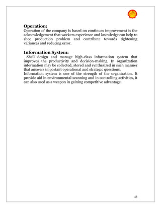 Operation:
Operation of the company is based on continues improvement is the
acknowledgement that workers experience and knowledge can help to
shoe production problem and contribute towards tightening
variances and reducing error.

Information System:
  Shell design and manage high-class information system that
improves the productivity and decision-making. In organization
information may be collected, stored and synthesized in such manner
that answers important operational and strategic questions.
Information system is one of the strength of the organization. It
provide aid in environmental scanning and in controlling activities, it
can also used as a weapon in gaining competitive advantage.




                                                                    43
 