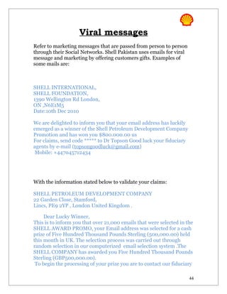 Viral messages
Refer to marketing messages that are passed from person to person
through their Social Networks. Shell Pakistan uses emails for viral
message and marketing by offering customers gifts. Examples of
some mails are:



SHELL INTERNATIONAL,
SHELL FOUNDATION,
1390 Wellington Rd London,
ON ,N6E1M5
Date:10th Dec 2010

We are delighted to inform you that your email address has luckily
emerged as a winner of the Shell Petroleum Development Company
Promotion and has won you $800.000.00 us
For claims, send code ***** to Dr Topson Good luck your fiduciary
agents by e-mail (topsongoodluck@gmail.com)
 Mobile: +447045712434




With the information stated below to validate your claims:

SHELL PETROLEUM DEVELOPMENT COMPANY
22 Garden Close, Stamford,
Lincs, PE9 2YP , London United Kingdom .

     Dear Lucky Winner,
This is to inform you that over 21,000 emails that were selected in the
SHELL AWARD PROMO, your Email address was selected for a cash
prize of Five Hundred Thousand Pounds Sterling (500,000.00) held
this month in UK. The selection process was carried out through
random selection in our computerized email selection system .The
SHELL COMPANY has awarded you Five Hundred Thousand Pounds
Sterling (GBP500,000.00).
 To begin the processing of your prize you are to contact our fiduciary

                                                                      44
 