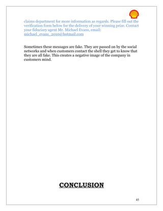 claims department for more information as regards. Please fill out the
verification form below for the delivery of your winning prize. Contact
your fiduciary agent Mr. Michael Evans, email:
michael_evans_2010@hotmail.com


Sometimes these messages are fake. They are passed on by the social
networks and when customers contact the shell they get to know that
they are all fake. This creates a negative image of the company in
customers mind.




                     CONCLUSION

                                                                     45
 