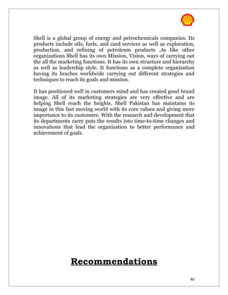 Shell is a global group of energy and petrochemicals companies. Its
products include oils, fuels, and card services as well as exploration,
production, and refining of petroleum products .As like other
organizations Shell has its own Mission, Vision, ways of carrying out
the all the marketing functions. It has its own structure and hierarchy
as well as leadership style. It functions as a complete organization
having its braches worldwide carrying out different strategies and
techniques to reach its goals and mission.

It has positioned well in customers mind and has created good brand
image. All of its marketing strategies are very effective and are
helping Shell reach the heights. Shell Pakistan has maintains its
image in this fast moving world with its core values and giving more
importance to its customers. With the research and development that
its departments carry puts the results into time-to-time changes and
innovations that lead the organization to better performance and
achievement of goals.




                Recommendations
                                                                     46
 