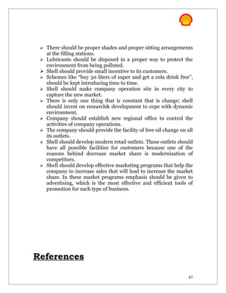  There should be proper shades and proper sitting arrangements
     at the filling stations.
    Lubricants should be disposed in a proper way to protect the
     environment from being polluted.
    Shell should provide small incentive to its customers.
    Schemes like “buy 50 liters of super and get a cola drink free”,
     should be kept introducing time to time.
    Shell should make company operation site in every city to
     capture the new market.
    There is only one thing that is constant that is change; shell
     should invest on research& development to cope with dynamic
     environment.
    Company should establish new regional office to control the
     activities of company operations.
    The company should provide the facility of free oil change on all
     its outlets.
    Shell should develop modern retail outlets. These outlets should
     have all possible facilities for customers because one of the
     reasons behind decrease market share is modernization of
     competitors.
    Shell should develop effective marketing programs that help the
     company to increase sales that will lead to increase the market
     share. In these market programs emphasis should be given to
     advertising, which is the most effective and efficient tools of
     promotion for such type of business.




References

                                                                    47
 